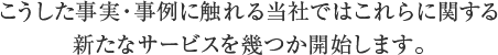 こうした事実・事例に触れる当社ではこれらに関する新たなサービスを幾つか開始します。