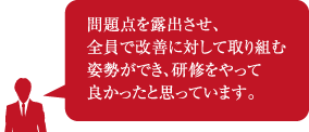 問題点を露出させ、全員で改善に対して取り組む姿勢ができ、研修をやって良かったと思っています。